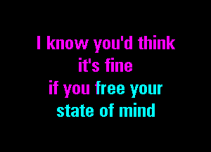 I know you'd think
it's fine

if you free your
state of mind