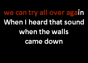 we can try all over again
When I heard that sound

when the walls
came down