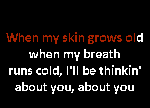 When my skin grows old

when my breath
runs cold, I'll be thinkin'
about you, about you