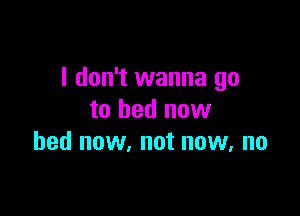 I don't wanna go

to bed new
bed now, not now, no