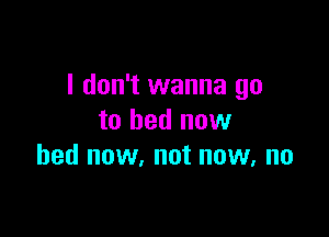I don't wanna go

to bed new
bed now, not now, no