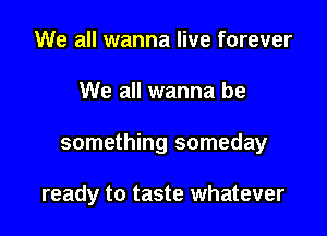 We all wanna live forever

We all wanna be

something someday

ready to taste whatever
