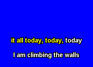 it all today, today, today

I am climbing the walls
