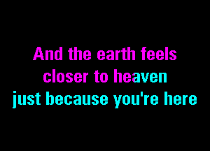 And the earth feels

closer to heaven
iust because you're here