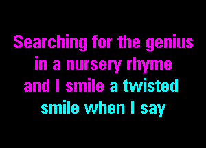 Searching for the genius
in a nursery rhyme
and I smile a twisted
smile when I say