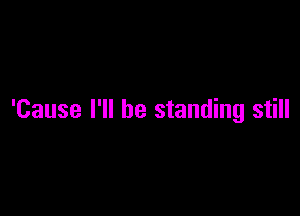 'Cause I'll be standing still