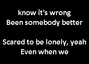 know it's wrong
Been somebody better

Scared to be lonely, yeah
Even when we