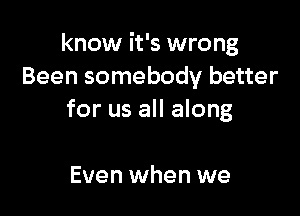 know it's wrong
Been somebody better

for us all along

Even when we