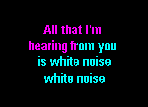 All that I'm
hearing from you

is white noise
white noise