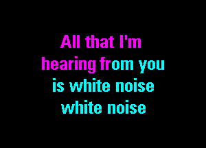 All that I'm
hearing from you

is white noise
white noise