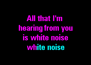 All that I'm
hearing from you

is white noise
white noise