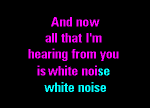 And now
all that I'm

hearing from you
is white noise
white noise