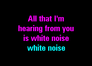 All that I'm
hearing from you

is white noise
white noise