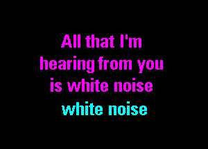 All that I'm
hearing from you

is white noise
white noise