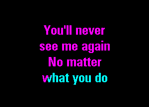 You'll never
see me again

No matter
what you do