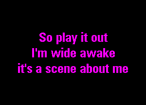 So play it out

I'm wide awake
it's a scene about me