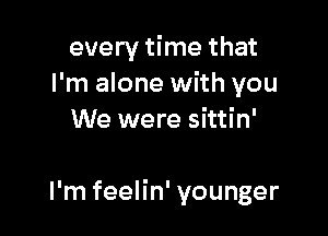 every time that
I'm alone with you
We were sittin'

I'm feelin' younger