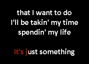 that I want to do
I'll be takin' my time
spendin' my life

It's just something