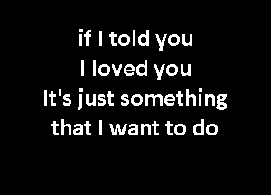 if I told you
I loved you

It's just something
that I want to do