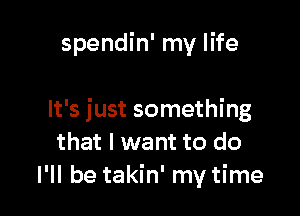 spendin' my life

It's just something
that I want to do
I'll be takin' my time