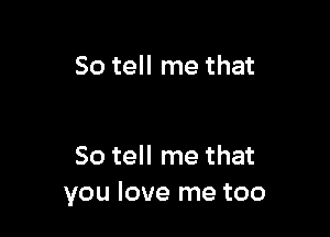 So tell me that

So tell me that
you love me too