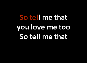 So tell me that
you love me too

So tell me that