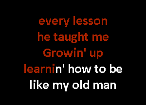 every lesson
he taught me

Growin' up
learnin' how to be
like my old man