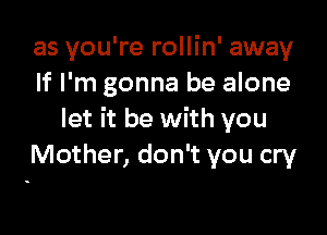 as you're rollin' away
If I'm gonna be alone

let it be with you
Mother, don't you cry