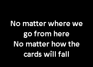 No matter where we

go from here
No matter how the
cards will fall