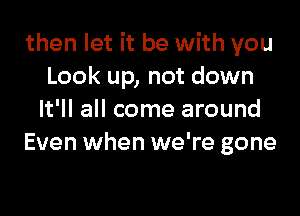 then let it be with you
Look up, not down

It'll all come around
Even when we're gone