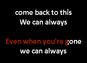 come back to this
We can always

Even when you're gone
we can always