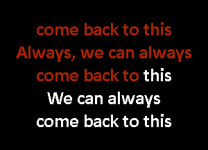 come back to this
Always, we can always
come back to this
We can always

come back to this I