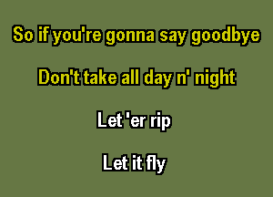 So if you're gonna say goodbye

Don't take all day n' night

Let 'er rip

Let it fly