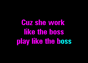 Cuz she work

like the boss
play like the boss