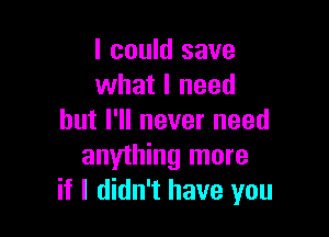 I could save
what I need

but I'll never need
anything more
if I didn't have you