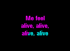 Me feel

alive, alive.
alive, alive
