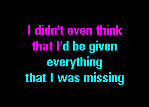 I didn't even think
that I'd be given

everything
that I was missing