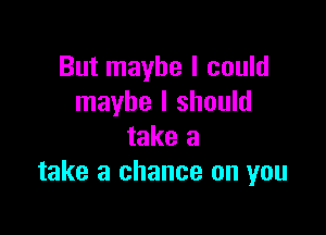 But maybe I could
maybe I should

take a
take a chance on you