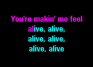 You're makin' me feel
alive. alive.

alive. alive,
alive, alive