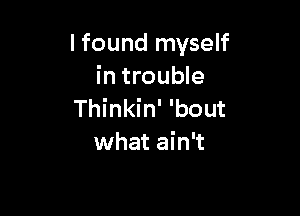 lfound myself
in trouble

Thinkin' 'bout
what ain't