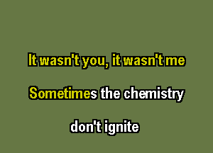 It wasn't you, it wasn't me

Sometimes the chemistry

don't ignite