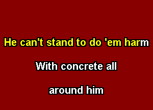 He can't stand to do 'em harm

With concrete all

around him