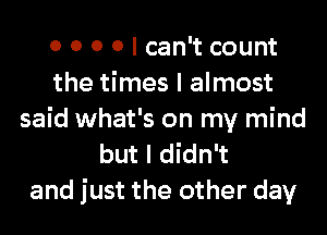 0 0 0 0 I can't count
the times I almost
said what's on my mind
but I didn't

and just the other day