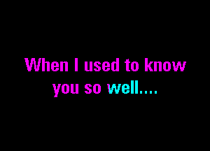 When I used to know

you so well....