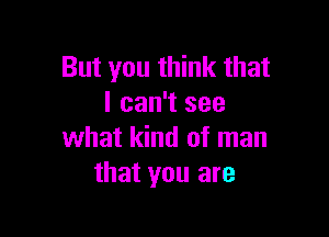 But you think that
I can't see

what kind of man
that you are