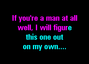 If you're a man at all
well, I will figure

this one out
on my own....