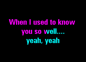 When I used to know

you so well....
yeah,yeah