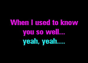 When I used to know

you so well...
yeah.yeahnn