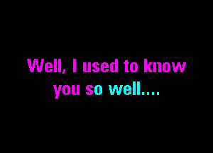 Well, I used to know

you so well....