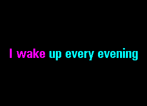 I wake up every evening